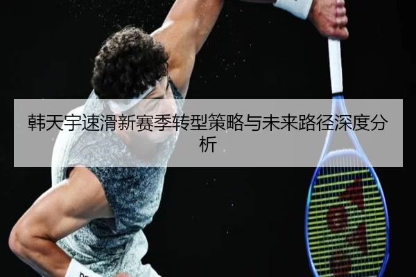 韩天宇速滑新赛季转型策略与未来路径深度分析