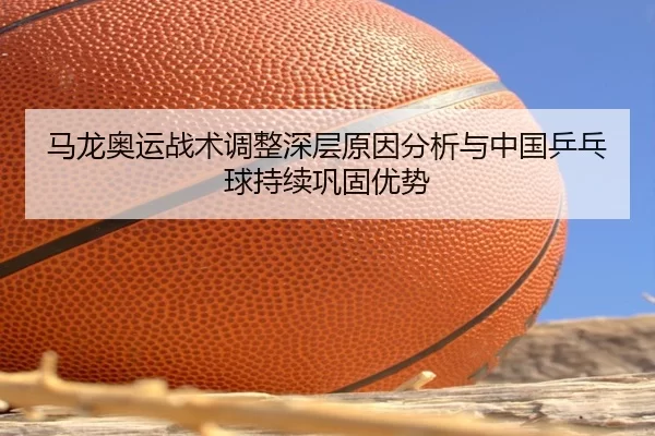 马龙奥运战术调整深层原因分析与中国乒乓球持续巩固优势